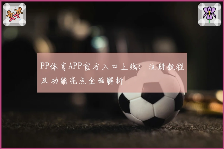 PP体育APP官方入口上线：注册教程及功能亮点全面解析