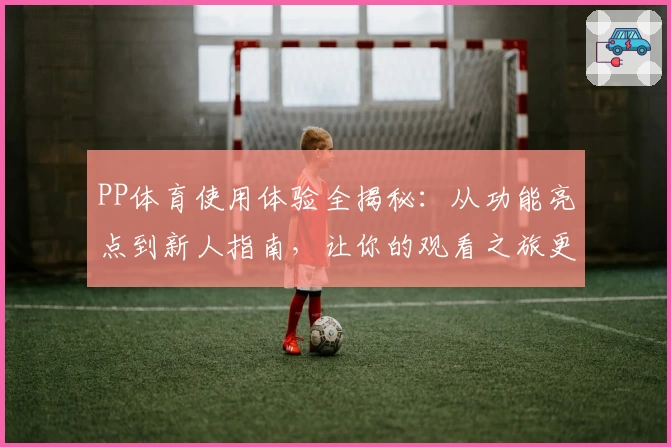 PP体育使用体验全揭秘：从功能亮点到新人指南，让你的观看之旅更加畅快