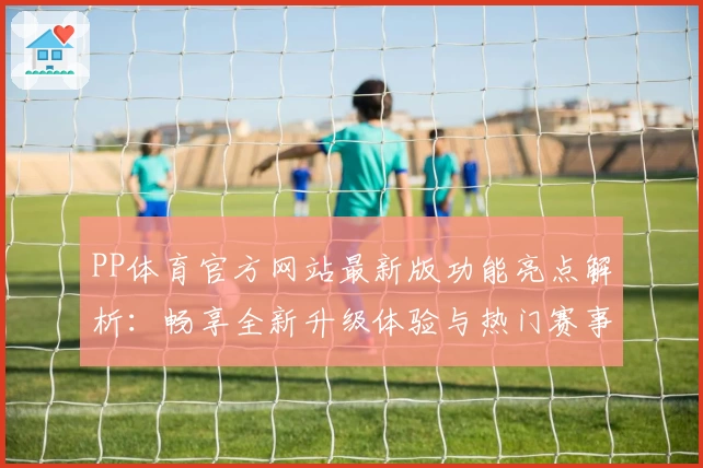 PP体育官方网站最新版功能亮点解析:畅享全新升级体验与热门赛事直播