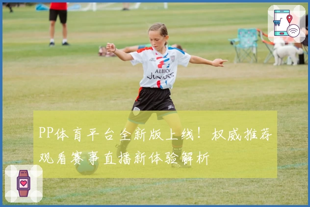 PP体育平台全新版上线！权威推荐观看赛事直播新体验解析
