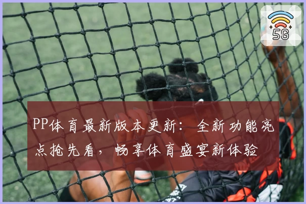 PP体育最新版本更新：全新功能亮点抢先看，畅享体育盛宴新体验