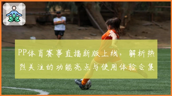 PP体育赛事直播新版上线，解析热烈关注的功能亮点与使用体验合集