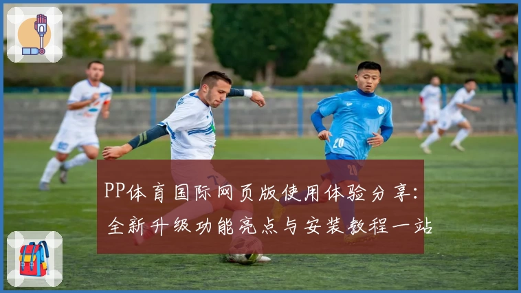 PP体育国际网页版使用体验分享：全新升级功能亮点与安装教程一站了解