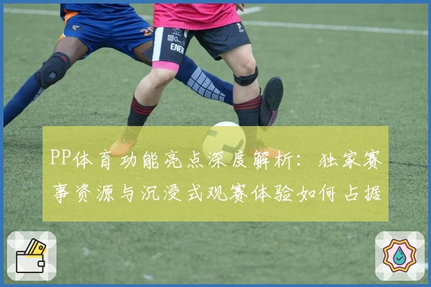 PP体育功能亮点深度解析：独家赛事资源与沉浸式观赛体验如何占据领先优势