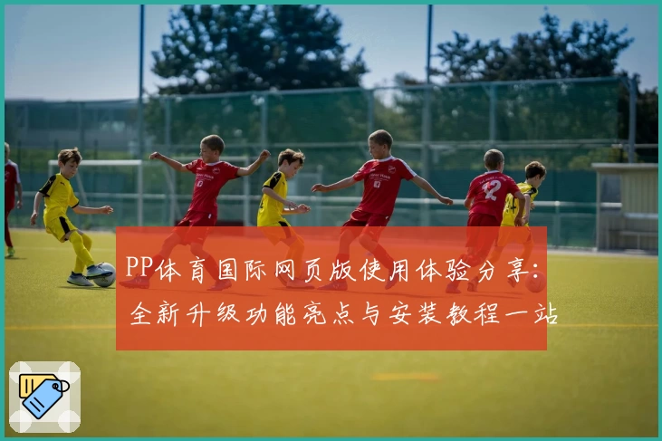 PP体育国际网页版使用体验分享：全新升级功能亮点与安装教程一站了解